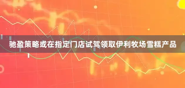 驰盈策略或在指定门店试驾领取伊利牧场雪糕产品