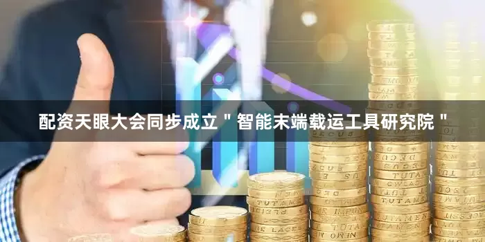 配资天眼大会同步成立＂智能末端载运工具研究院＂