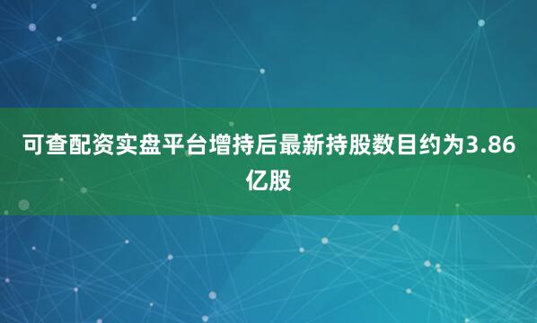 可查配资实盘平台增持后最新持股数目约为3.86亿股