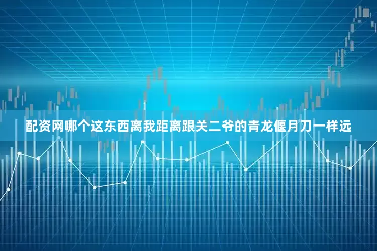 配资网哪个这东西离我距离跟关二爷的青龙偃月刀一样远
