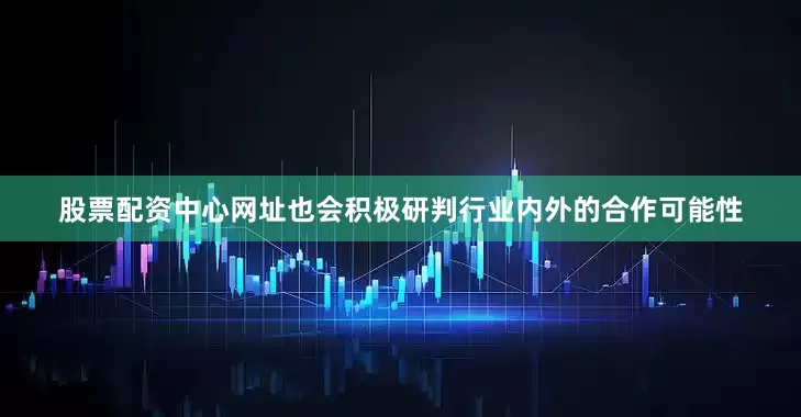 股票配资中心网址也会积极研判行业内外的合作可能性