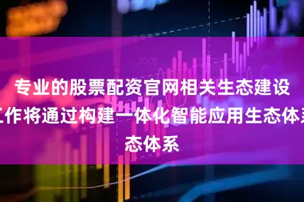 专业的股票配资官网相关生态建设工作将通过构建一体化智能应用生态体系