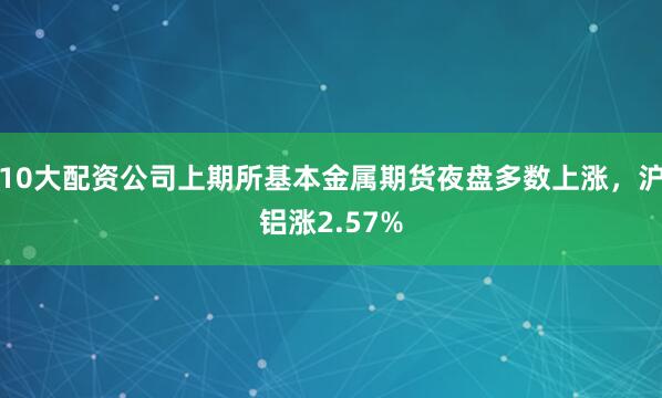 10大配资公司上期所基本金属期货夜盘多数上涨，沪铝涨2.57%