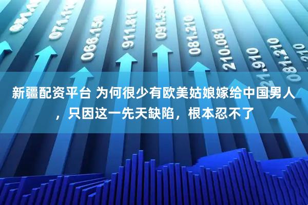 新疆配资平台 为何很少有欧美姑娘嫁给中国男人，只因这一先天缺陷，根本忍不了