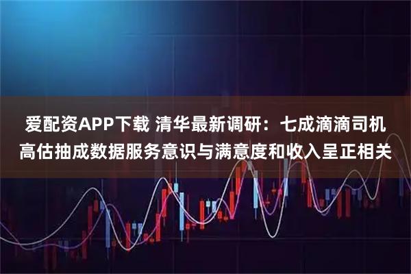 爱配资APP下载 清华最新调研：七成滴滴司机高估抽成数据服务意识与满意度和收入呈正相关