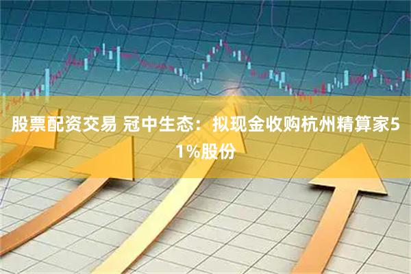 股票配资交易 冠中生态：拟现金收购杭州精算家51%股份