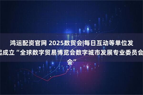 鸿运配资官网 2025数贸会|每日互动等单位发起成立“全球数字贸易博览会数字城市发展专业委员会”