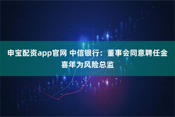 申宝配资app官网 中信银行：董事会同意聘任金喜年为风险总监