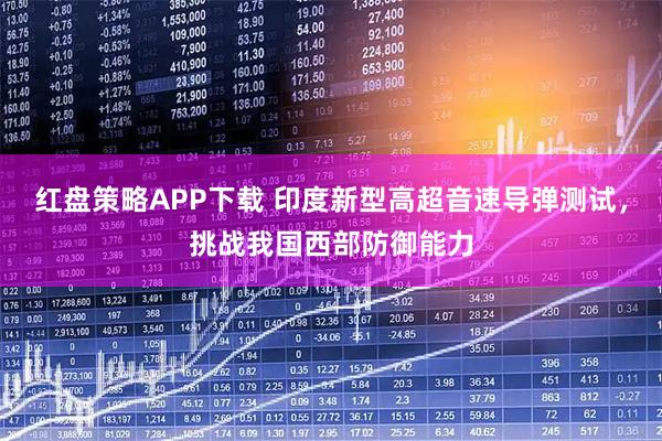 红盘策略APP下载 印度新型高超音速导弹测试，挑战我国西部防御能力