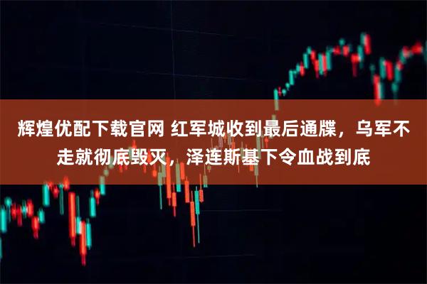 辉煌优配下载官网 红军城收到最后通牒，乌军不走就彻底毁灭，泽连斯基下令血战到底