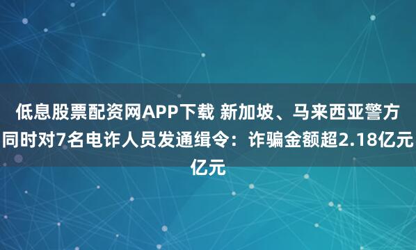低息股票配资网APP下载 新加坡、马来西亚警方同时对7名电诈人员发通缉令：诈骗金额超2.18亿元
