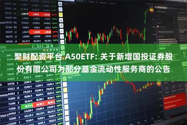 聚财配资平台 A50ETF: 关于新增国投证券股份有限公司为部分基金流动性服务商的公告