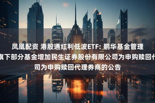 凤凰配资 港股通红利低波ETF: 鹏华基金管理有限公司关于旗下部分基金增加民生证券股份有限公司为申购赎回代理券商的公告