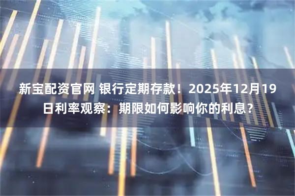 新宝配资官网 银行定期存款！2025年12月19日利率观察：期限如何影响你的利息？