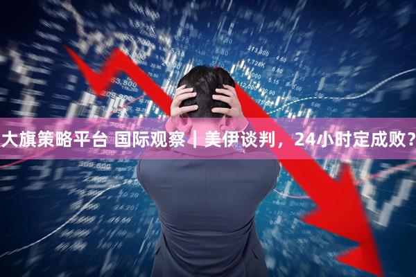 大旗策略平台 国际观察｜美伊谈判，24小时定成败？