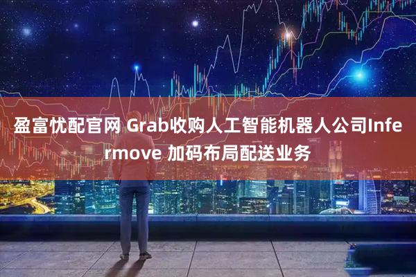 盈富忧配官网 Grab收购人工智能机器人公司Infermove 加码布局配送业务