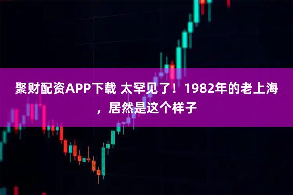 聚财配资APP下载 太罕见了！1982年的老上海，居然是这个样子
