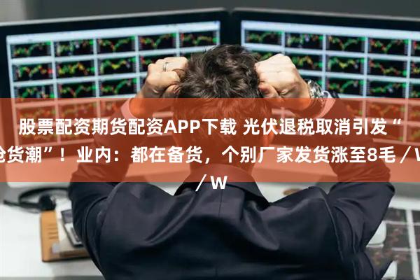 股票配资期货配资APP下载 光伏退税取消引发“抢货潮”！业内：都在备货，个别厂家发货涨至8毛／W