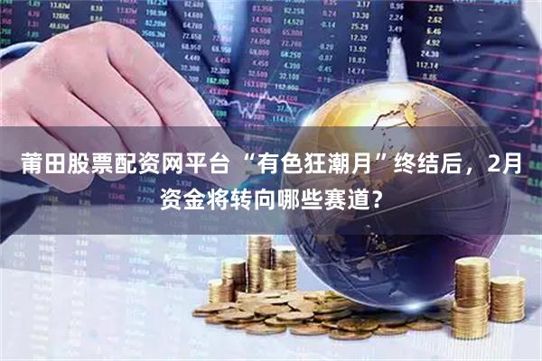 莆田股票配资网平台 “有色狂潮月”终结后，2月资金将转向哪些赛道？