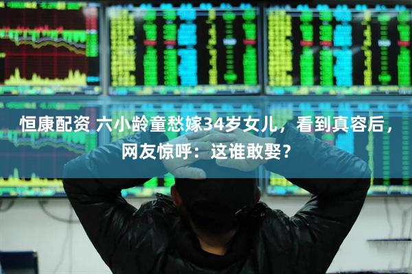 恒康配资 六小龄童愁嫁34岁女儿，看到真容后，网友惊呼：这谁敢娶？