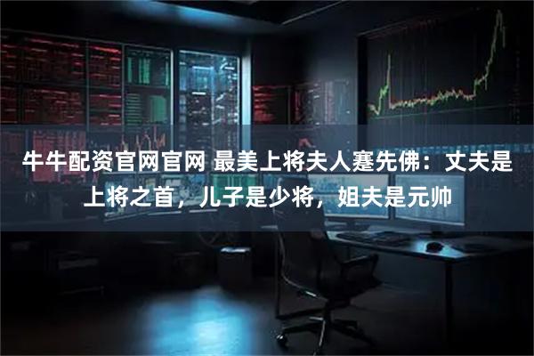 牛牛配资官网官网 最美上将夫人蹇先佛：丈夫是上将之首，儿子是少将，姐夫是元帅