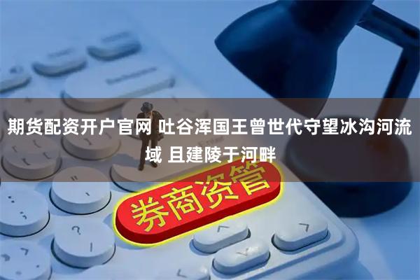 期货配资开户官网 吐谷浑国王曾世代守望冰沟河流域 且建陵于河畔