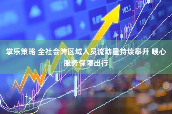 掌乐策略 全社会跨区域人员流动量持续攀升 暖心服务保障出行