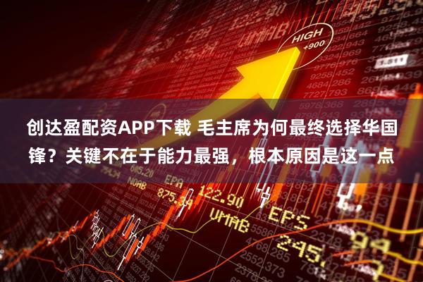 创达盈配资APP下载 毛主席为何最终选择华国锋？关键不在于能力最强，根本原因是这一点