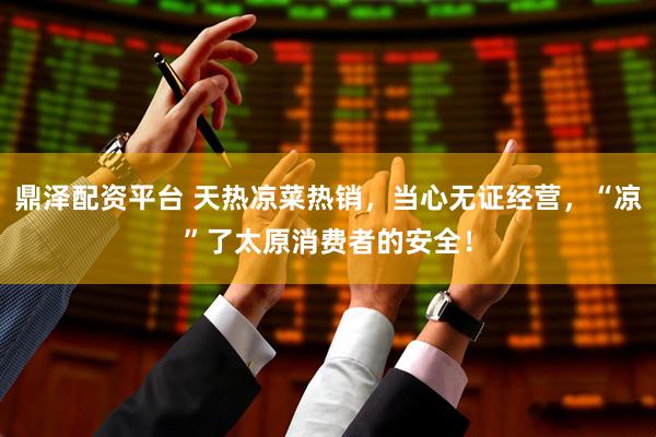 鼎泽配资平台 天热凉菜热销，当心无证经营，“凉”了太原消费者的安全！