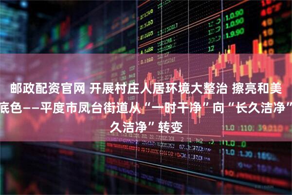 邮政配资官网 开展村庄人居环境大整治 擦亮和美乡村底色——平度市凤台街道从“一时干净”向“长久洁净”转变