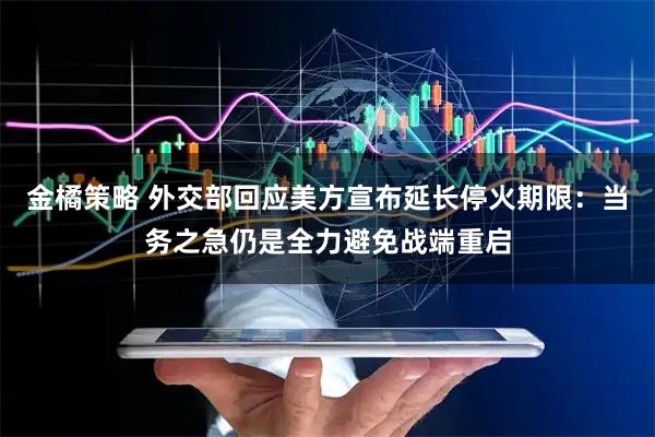 金橘策略 外交部回应美方宣布延长停火期限：当务之急仍是全力避免战端重启