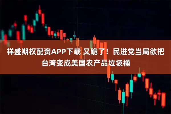 祥盛期权配资APP下载 又跪了！民进党当局欲把台湾变成美国农产品垃圾桶