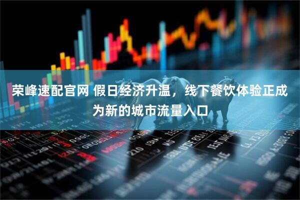 荣峰速配官网 假日经济升温，线下餐饮体验正成为新的城市流量入口